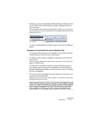 Page 211CUBASE SE
Audio effects 10 – 211
•Similarly, you can also add additional Shared Plug-ins folders by click-
ing the “Add” button and browsing to another Vstplugins folder on 
your hard drive.
If you have several folders assigned as Shared Plug-ins Folders, you can at any time 
use the text field pop-up menu to decide which of the assigned folders should be the 
designated active one.
•To remove a Shared Plug-ins Folder, select it and click the “Remove” 
button.
Managing and selecting DirectX plug-ins...