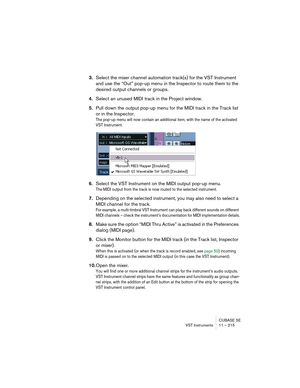 Page 215CUBASE SE
VST Instruments 11 – 215
3.Select the mixer channel automation track(s) for the VST Instrument 
and use the “Out” pop-up menu in the Inspector to route them to the 
desired output channels or groups.
4.Select an unused MIDI track in the Project window.
5.Pull down the output pop-up menu for the MIDI track in the Track list 
or in the Inspector.
The pop-up menu will now contain an additional item, with the name of the activated 
VST Instrument.
6.Select the VST Instrument on the MIDI output...