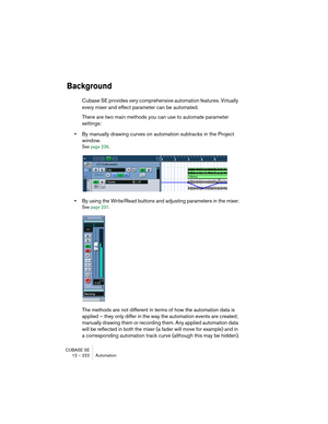 Page 222CUBASE SE
12 – 222 Automation
Background
Cubase SE provides very comprehensive automation features. Virtually 
every mixer and effect parameter can be automated.
There are two main methods you can use to automate parameter 
settings:
•By manually drawing curves on automation subtracks in the Project 
window.
See page 236.
•By using the Write/Read buttons and adjusting parameters in the mixer.
See page 231.
The methods are not different in terms of how the automation data is 
applied – they only differ in...