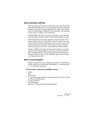 Page 223CUBASE SE
Automation 12 – 223
About automation subtracks
Audio tracks, group tracks and FX channel tracks all have automation 
subtracks. These allow you to view and edit the automation of all mixer 
settings for the track, including settings for the track’s insert effects. 
There is one automation subtrack for each parameter, and subtracks 
can be shown or hidden in any combination.
Similarly, MIDI tracks have automation subtracks for mixer settings, 
track parameters as well as send and insert effect...