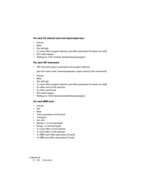 Page 224CUBASE SE
12 – 224 Automation
For each FX channel track and input/output bus:
• Volume
• Mute
• Pan left/right
• 5 x insert effect program selection and effect parameters (if inserts are used)
• EQ master bypass
• Settings for 4 EQ modules (enable/freq/quality/gain)
For each VST Instrument
• VST Instrument plug-in parameters and program selection
plus (for each mixer channel/separate output used by the instrument):
• Volume
• Mute
• Pan left/right
• 5 x insert effect program selection and effect...