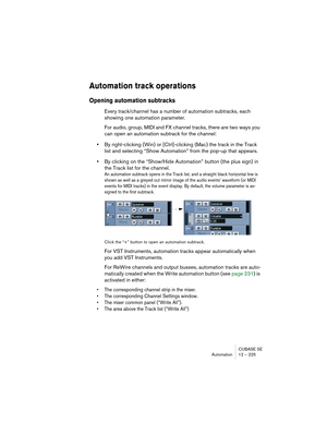 Page 225CUBASE SE
Automation 12 – 225
Automation track operations
Opening automation subtracks 
Every track/channel has a number of automation subtracks, each 
showing one automation parameter.
For audio, group, MIDI and FX channel tracks, there are two ways you 
can open an automation subtrack for the channel:
•By right-clicking (Win) or [Ctrl]-clicking (Mac) the track in the Track 
list and selecting “Show Automation” from the pop-up that appears.
•By clicking on the “Show/Hide Automation” button (the plus...