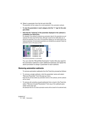 Page 228CUBASE SE
12 – 228 Automation
4.Select a parameter from the list and click OK.
The parameter will then replace the current parameter in the automation subtrack.
• To view the parameters in each category click the “+” sign for the cate-
gory folder.
• Note that the “replacing” of the parameter displayed in the subtrack is 
completely non-destructive. 
For example, if the subtrack contained any automation data for the parameter you just 
replaced, this data would still be there, although it would not be...