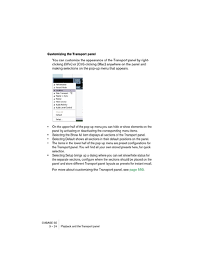 Page 24CUBASE SE
3 – 24 Playback and the Transport panel
Customizing the Transport panel
You can customize the appearance of the Transport panel by right-
clicking (Win) or [Ctrl]-clicking (Mac) anywhere on the panel and 
making selections on the pop-up menu that appears.
• On the upper half of the pop-up menu you can hide or show elements on the 
panel by activating or deactivating the corresponding menu items.
• Selecting the Show All item displays all sections of the Transport panel.
• Selecting Default...