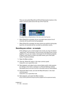 Page 232CUBASE SE
12 – 232 Automation
There are also global Read All and Write All Automation buttons in the 
mixer’s common panel and at the top of the Track list:
The global Write and Read buttons in the mixer, and in the Track list.
•When Read All is activated, all your recorded mixer actions for all 
channels will be performed during playback.
•When Write All is activated, all mixer actions you perform during play-
back (for all channels) will be recorded as automation events.
Recording your actions – an...