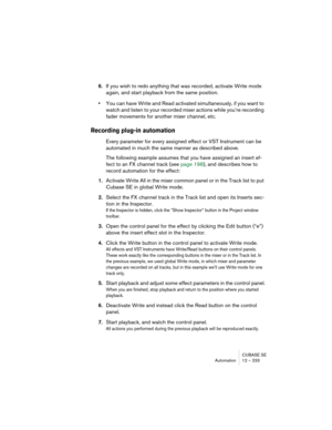 Page 233CUBASE SE
Automation 12 – 233
6.If you wish to redo anything that was recorded, activate Write mode 
again, and start playback from the same position.
•You can have Write and Read activated simultaneously, if you want to 
watch and listen to your recorded mixer actions while you’re recording 
fader movements for another mixer channel, etc.
Recording plug-in automation
Every parameter for every assigned effect or VST Instrument can be 
automated in much the same manner as described above.
The following...
