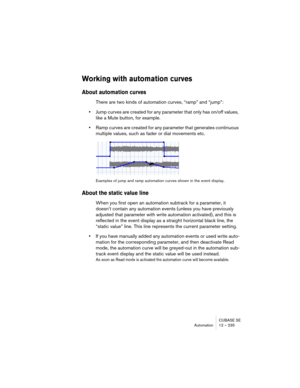 Page 235CUBASE SE
Automation 12 – 235
Working with automation curves
About automation curves 
There are two kinds of automation curves, “ramp” and “jump”:
•Jump curves are created for any parameter that only has on/off values, 
like a Mute button, for example.
•Ramp curves are created for any parameter that generates continuous 
multiple values, such as fader or dial movements etc. 
Examples of jump and ramp automation curves shown in the event display.
About the static value line
When you first open an...