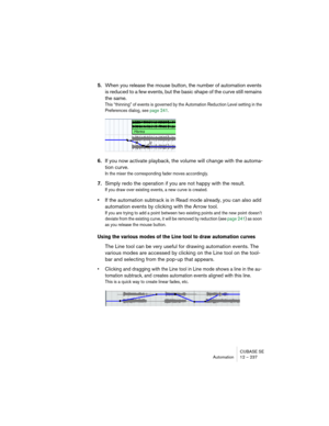 Page 237CUBASE SE
Automation 12 – 237
5.When you release the mouse button, the number of automation events 
is reduced to a few events, but the basic shape of the curve still remains 
the same.
This “thinning” of events is governed by the Automation Reduction Level setting in the 
Preferences dialog, see page 241.
6.If you now activate playback, the volume will change with the automa-
tion curve.
In the mixer the corresponding fader moves accordingly.
7.Simply redo the operation if you are not happy with the...