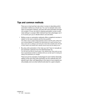 Page 240CUBASE SE
12 – 240 Automation
Tips and common methods
There are no hard and fast rules when it comes to describing which 
automation method you should use. You can for example never even 
open an automation subtrack, and stick with write automation through-
out a project. Or you can stick to drawing automation curves to auto-
mate settings in a project. Both methods have their advantages, but it 
is of course up to you to decide what to use and when.
•Editing curves on automation subtracks offers a...