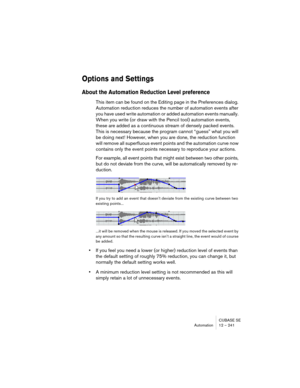 Page 241CUBASE SE
Automation 12 – 241
Options and Settings
About the Automation Reduction Level preference
This item can be found on the Editing page in the Preferences dialog. 
Automation reduction reduces the number of automation events after 
you have used write automation or added automation events manually. 
When you write (or draw with the Pencil tool) automation events, 
these are added as a continuous stream of densely packed events. 
This is necessary because the program cannot “guess” what you will 
be...