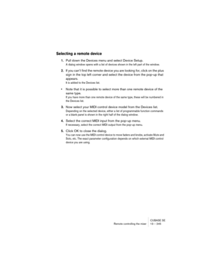 Page 245CUBASE SE
Remote controlling the mixer 13 – 245
Selecting a remote device
1.Pull down the Devices menu and select Device Setup.
A dialog window opens with a list of devices shown in the left part of the window. 
2.If you can’t find the remote device you are looking for, click on the plus 
sign in the top left corner and select the device from the pop-up that 
appears.
It is added to the Devices list.
•Note that it is possible to select more than one remote device of the 
same type.
If you have more than...