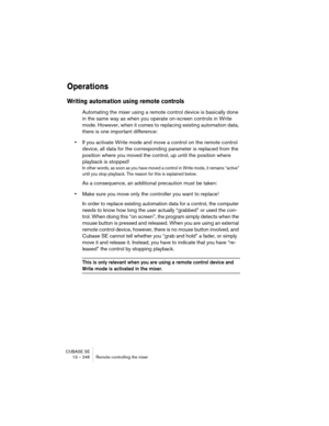 Page 246CUBASE SE
13 – 246 Remote controlling the mixer
Operations
Writing automation using remote controls
Automating the mixer using a remote control device is basically done 
in the same way as when you operate on-screen controls in Write 
mode. However, when it comes to replacing existing automation data, 
there is one important difference:
•If you activate Write mode and move a control on the remote control 
device, all data for the corresponding parameter is replaced from the 
position where you moved the...