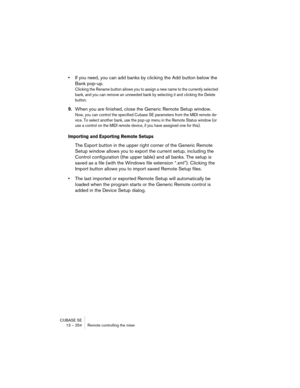 Page 254CUBASE SE
13 – 254 Remote controlling the mixer
•If you need, you can add banks by clicking the Add button below the 
Bank pop-up.
Clicking the Rename button allows you to assign a new name to the currently selected 
bank, and you can remove an unneeded bank by selecting it and clicking the Delete 
button.
9.When you are finished, close the Generic Remote Setup window.
Now, you can control the specified Cubase SE parameters from the MIDI remote de-
vice. To select another bank, use the pop-up menu in the...