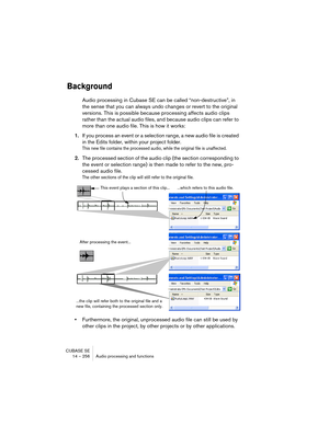 Page 256CUBASE SE
14 – 256 Audio processing and functions
Background
Audio processing in Cubase SE can be called “non-destructive”, in 
the sense that you can always undo changes or revert to the original 
versions. This is possible because processing affects audio clips 
rather than the actual audio files, and because audio clips can refer to 
more than one audio file. This is how it works:
1.If you process an event or a selection range, a new audio file is created 
in the Edits folder, within your project...