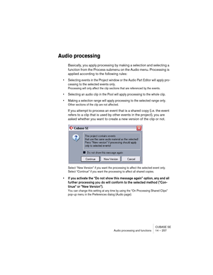 Page 257CUBASE SE
Audio processing and functions 14 – 257
Audio processing
Basically, you apply processing by making a selection and selecting a 
function from the Process submenu on the Audio menu. Processing is 
applied according to the following rules:
• Selecting events in the Project window or the Audio Part Editor will apply pro-
cessing to the selected events only.
Processing will only affect the clip sections that are referenced by the events.
• Selecting an audio clip in the Pool will apply processing...