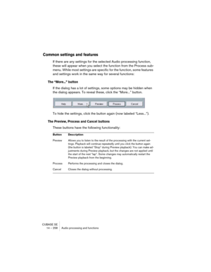 Page 258CUBASE SE
14 – 258 Audio processing and functions
Common settings and features
If there are any settings for the selected Audio processing function, 
these will appear when you select the function from the Process sub-
menu. While most settings are specific for the function, some features 
and settings work in the same way for several functions:
The “More...” button
If the dialog has a lot of settings, some options may be hidden when 
the dialog appears. To reveal these, click the “More...” button.
To...