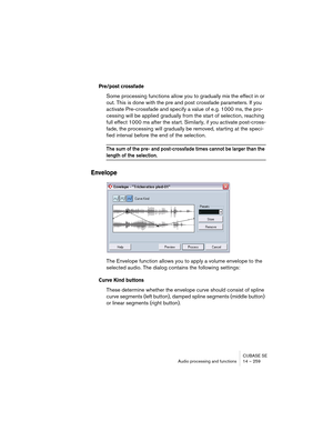 Page 259CUBASE SE
Audio processing and functions 14 – 259
Pre/post crossfade
Some processing functions allow you to gradually mix the effect in or 
out. This is done with the pre and post crossfade parameters. If you 
activate Pre-crossfade and specify a value of e.g. 1000 ms, the pro-
cessing will be applied gradually from the start of selection, reaching 
full effect 1000 ms after the start. Similarly, if you activate post-cross-
fade, the processing will gradually be removed, starting at the speci-
fied...