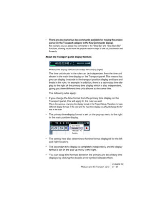 Page 27CUBASE SE
Playback and the Transport panel 3 – 27
• There are also numerous key commands available for moving the project 
cursor (in the Transport category in the Key Commands dialog). 
For example, you can assign key commands to the “Step Bar” and “Step Back Bar” 
functions, allowing you to move the project cursor in steps of one bar, backwards and 
forwards.
About the Transport panel display formats
Primary time display (left) and secondary time display (right).
The time unit shown in the ruler can be...