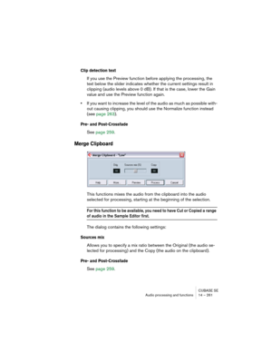 Page 261CUBASE SE
Audio processing and functions 14 – 261
Clip detection text
If you use the Preview function before applying the processing, the 
text below the slider indicates whether the current settings result in 
clipping (audio levels above 0 dB). If that is the case, lower the Gain 
value and use the Preview function again.
•If you want to increase the level of the audio as much as possible with-
out causing clipping, you should use the Normalize function instead 
(see page 263).
Pre- and Post-Crossfade...