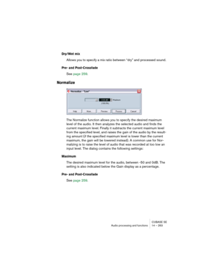 Page 263CUBASE SE
Audio processing and functions 14 – 263
Dry/Wet mix
Allows you to specify a mix ratio between “dry” and processed sound.
Pre- and Post-Crossfade
See page 259.
Normalize
The Normalize function allows you to specify the desired maximum 
level of the audio. It then analyzes the selected audio and finds the 
current maximum level. Finally it subtracts the current maximum level 
from the specified level, and raises the gain of the audio by the result-
ing amount (if the specified maximum level is...