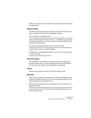 Page 265CUBASE SE
Audio processing and functions 14 – 265
When the “Transpose” tab is selected, the dialog contains the follow-
ing parameters:
Keyboard display
This offers a way to specify the transpose interval in semitones, and 
gives a graphic overview of the transposition setting.
•The “root note” is indicated in red.
This has nothing to do with the actual key or pitch of the original audio, it just provides 
a way to display transpose intervals. If you like, you can change the root note by using 
the...