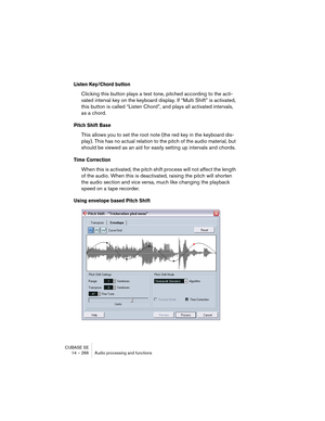 Page 266CUBASE SE
14 – 266 Audio processing and functions
Listen Key/Chord button
Clicking this button plays a test tone, pitched according to the acti-
vated interval key on the keyboard display. If “Multi Shift” is activated, 
this button is called “Listen Chord”, and plays all activated intervals, 
as a chord.
Pitch Shift Base
This allows you to set the root note (the red key in the keyboard dis-
play). This has no actual relation to the pitch of the audio material, but 
should be viewed as an aid for easily...