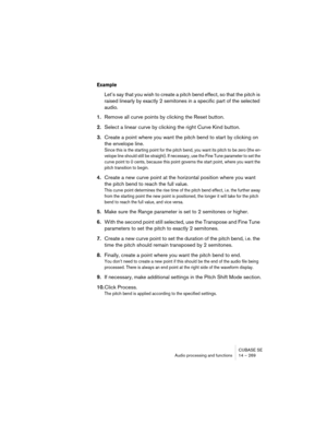 Page 269CUBASE SE
Audio processing and functions 14 – 269
Example
Let’s say that you wish to create a pitch bend effect, so that the pitch is 
raised linearly by exactly 2 semitones in a specific part of the selected 
audio.
1.Remove all curve points by clicking the Reset button.
2.Select a linear curve by clicking the right Curve Kind button.
3.Create a point where you want the pitch bend to start by clicking on 
the envelope line.
Since this is the starting point for the pitch bend, you want its pitch to be...