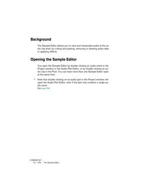 Page 276CUBASE SE
15 – 276 The Sample Editor
Background
The Sample Editor allows you to view and manipulate audio at the au-
dio clip level, by cutting and pasting, removing or drawing audio data 
or applying effects. 
Opening the Sample Editor
You open the Sample Editor by double clicking an audio event in the 
Project window or the Audio Part Editor, or by double clicking an au-
dio clip in the Pool. You can have more than one Sample Editor open 
at the same time.
•Note that double clicking on an audio part in...