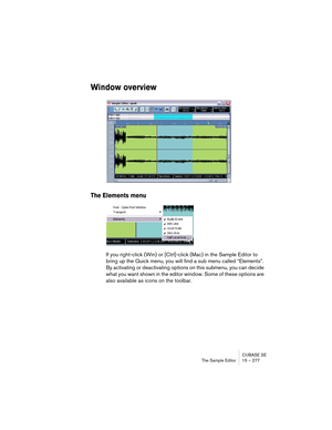 Page 277CUBASE SE
The Sample Editor 15 – 277
Window overview
The Elements menu
If you right-click (Win) or [Ctrl]-click (Mac) in the Sample Editor to 
bring up the Quick menu, you will find a sub menu called “Elements”. 
By activating or deactivating options on this submenu, you can decide 
what you want shown in the editor window. Some of these options are 
also available as icons on the toolbar.  