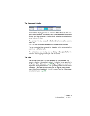 Page 279CUBASE SE
The Sample Editor 15 – 279
The thumbnail display
The thumbnail display provides an overview of the whole clip. The sec-
tion currently shown in the Sample Editor’s main waveform display is in-
dicated by a blue rectangle in the thumbnail, while the current selection 
range is shown in blue.
•You can move the blue rectangle in the thumbnail to view other sections 
of the clip.
Click in the lower half of the rectangle and drag it to the left or right to move it.
•You can resize the blue rectangle...