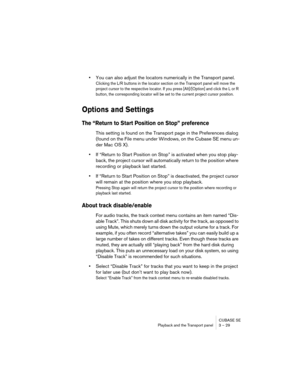 Page 29CUBASE SE
Playback and the Transport panel 3 – 29
•You can also adjust the locators numerically in the Transport panel.
Clicking the L/R buttons in the locator section on the Transport panel will move the 
project cursor to the respective locator. If you press [Alt]/[Option] and click the L or R 
button, the corresponding locator will be set to the current project cursor position.
Options and Settings
The “Return to Start Position on Stop” preference
This setting is found on the Transport page in the...