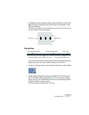 Page 281CUBASE SE
The Sample Editor 15 – 281
•To display the level scale after hiding it, right-click (Win) or [Ctrl]-click 
(Mac) to bring up the Quick menu and activate “Level Scale” on the 
Elements submenu.
This submenu also allows you to select whether you want the zero axis and/or the half 
level axis indicated in the waveform display.
The info line
The info line at the bottom of the window shows information about the 
edited audio clip. You cannot edit the values on the info line.
•To hide or show the...