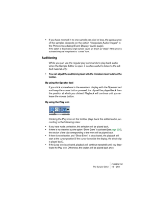 Page 283CUBASE SE
The Sample Editor 15 – 283
•If you have zoomed in to one sample per pixel or less, the appearance 
of the samples depends on the option “Interpolate Audio Images” in 
the Preferences dialog (Event Display–Audio page).
If the option is deactivated, single sample values are drawn as “steps”. If the option is 
activated they are interpolated to “curves” form.
Auditioning
While you can use the regular play commands to play back audio 
when the Sample Editor is open, it is often useful to listen to...
