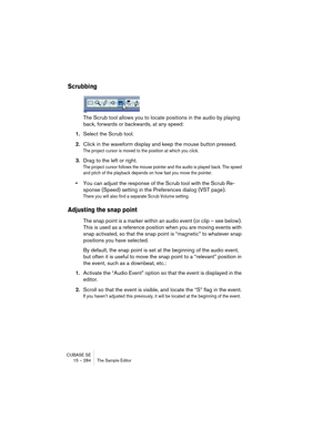 Page 284CUBASE SE
15 – 284 The Sample Editor
Scrubbing
The Scrub tool allows you to locate positions in the audio by playing 
back, forwards or backwards, at any speed:
1.Select the Scrub tool.
2.Click in the waveform display and keep the mouse button pressed.
The project cursor is moved to the position at which you click.
3.Drag to the left or right.
The project cursor follows the mouse pointer and the audio is played back. The speed 
and pitch of the playback depends on how fast you move the pointer.
•You can...