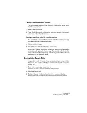 Page 289CUBASE SE
The Sample Editor 15 – 289
Creating a new event from the selection
You can create a new event that plays only the selected range, using 
the following method:
1.Make a selection range.
2.Press [Ctrl]/[Command] and drag the selection range to the desired 
audio track in the Project window.
Creating a new clip or audio file from the selection
You can extract a selection from an event and either create a new clip 
or a new audio file, in the following way:
1.Make a selection range.
2.Select...