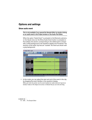 Page 290CUBASE SE
15 – 290 The Sample Editor
Options and settings
Show audio event
This is only available if you opened the Sample Editor by double clicking 
on an audio event in the Project window or the Audio Part Editor.
When the option “Audio Event” is activated on the Elements submenu 
on the Quick menu (or the Show Audio Event button is activated on 
the toolbar), the section corresponding to the edited event is shown 
with a white background in the waveform display and Thumbnail. The 
sections of the...