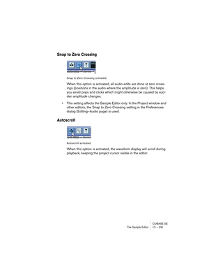 Page 291CUBASE SE
The Sample Editor 15 – 291
Snap to Zero Crossing
Snap to Zero Crossing activated.
When this option is activated, all audio edits are done at zero cross-
ings (positions in the audio where the amplitude is zero). This helps 
you avoid pops and clicks which might otherwise be caused by sud-
den amplitude changes.
•This setting affects the Sample Editor only. In the Project window and 
other editors, the Snap to Zero Crossing setting in the Preferences 
dialog (Editing–Audio page) is used....