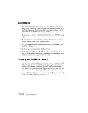 Page 294CUBASE SE
16 – 294 The Audio Part Editor
Background
The Audio Part Editor allows you to view and edit the events inside 
audio parts. Essentially, this is the same type of editing that you do in 
the Project window, which means that this chapter contains a lot of 
references to the chapter “The Project window”.
Audio parts are created in the Project window, in one of the following 
ways:
•By selecting one or several audio events on the same track, and se-
lecting “Events to Part” from the Audio menu.
•By...