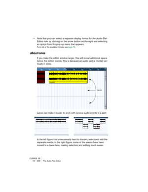 Page 296CUBASE SE
16 – 296 The Audio Part Editor
•Note that you can select a separate display format for the Audio Part 
Editor ruler by clicking on the arrow button on the right and selecting 
an option from the pop-up menu that appears.
For a list of the available formats, see page 79.
About lanes
If you make the editor window larger, this will reveal additional space 
below the edited events. This is because an audio part is divided ver-
tically in lanes. 
Lanes can make it easier to work with several audio...