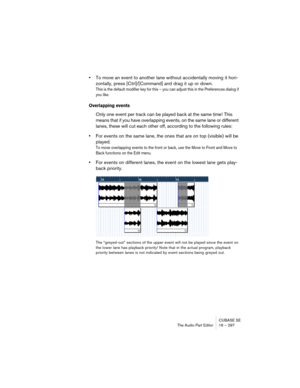 Page 297CUBASE SE
The Audio Part Editor 16 – 297
•To move an event to another lane without accidentally moving it hori-
zontally, press [Ctrl]/[Command] and drag it up or down.
This is the default modifier key for this – you can adjust this in the Preferences dialog if 
you like.
Overlapping events
Only one event per track can be played back at the same time! This 
means that if you have overlapping events, on the same lane or different 
lanes, these will cut each other off, according to the following rules:...