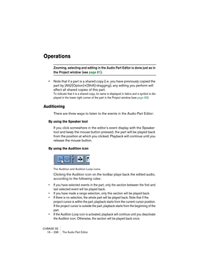 Page 298CUBASE SE
16 – 298 The Audio Part Editor
Operations
Zooming, selecting and editing in the Audio Part Editor is done just as in 
the Project window (see page 81).
•Note that if a part is a shared copy (i.e. you have previously copied the 
part by [Alt]/[Option]+[Shift]-dragging), any editing you perform will 
affect all shared copies of this part.
To indicate that it is a shared copy, its name is displayed in italics and a symbol is dis-
played in the lower right corner of the part in the Project window...