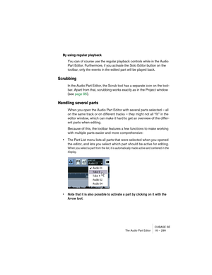 Page 299CUBASE SE
The Audio Part Editor 16 – 299
By using regular playback
You can of course use the regular playback controls while in the Audio 
Part Editor. Furthermore, if you activate the Solo Editor button on the 
toolbar, only the events in the edited part will be played back.
Scrubbing
In the Audio Part Editor, the Scrub tool has a separate icon on the tool-
bar. Apart from that, scrubbing works exactly as in the Project window 
(see page 95).
Handling several parts
When you open the Audio Part Editor...