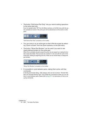 Page 300CUBASE SE
16 – 300 The Audio Part Editor
•The button “Edit Active Part Only”, lets you restrict editing operations 
to the active part only.
If you for example select “All” from the Select submenu on the Edit menu with this op-
tion activated, all events in the active part will be selected but not the events in other 
parts.
“Edit Active Part Only” activated on the toolbar.
•You can zoom in on an active part so that it fills the screen by select-
ing “Zoom to Event” from the Zoom submenu on the Edit...