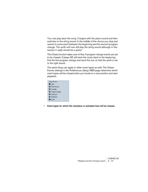 Page 31CUBASE SE
Playback and the Transport panel 3 – 31
You now play back the song. It begins with the piano sound and then 
switches to the string sound. In the middle of the chorus you stop and 
rewind to some point between the beginning and the second program 
change. The synth will now still play the string sound although in this 
section it really should be a piano!
The Chase function takes care of that. If program change events are set 
to be chased, Cubase SE will track the music back to the beginning,...