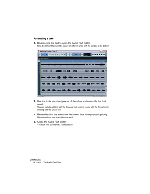 Page 302CUBASE SE
16 – 302 The Audio Part Editor
Assembling a take
1.Double click the part to open the Audio Part Editor.
Now, the different takes will be placed on different lanes, with the last take at the bottom.
2.Use the tools to cut out pieces of the takes and assemble the final 
result.
This can include splitting with the Scissors tool, resizing events with the Arrow tool or 
deleting with the Eraser tool. 
•Remember that the events on the lowest lane have playback priority. 
Use the Audition icon to...