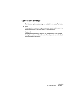 Page 303CUBASE SE
The Audio Part Editor 16 – 303
Options and Settings
The following options and settings are available in the Audio Part Editor:
•Snap
You can specify an independent Snap mode (and snap value for the Grid mode) in the 
editor. The functionality is exactly the same as in the Project window.
•Autoscroll
When Autoscroll is activated on the toolbar, the window will scroll during playback, 
keeping the project cursor visible in the editor. This setting can be activated or deacti-
vated individually...