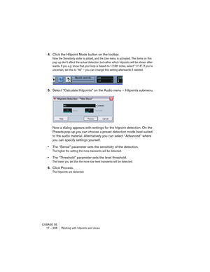 Page 308CUBASE SE
17 – 308 Working with hitpoints and slices
4.Click the Hitpoint Mode button on the toolbar.
Now the Sensitivity slider is added, and the Use menu is activated. The items on this 
pop-up don’t affect the actual detection but rather which hitpoints will be shown after-
wards. If you e.g. know that your loop is based on 1/16th notes, select “1/16”. If you’re 
uncertain, set this to “All” – you can change this setting afterwards if needed.
5.Select “Calculate Hitpoints” on the Audio menu –...