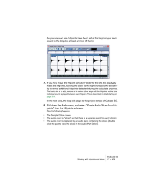 Page 309CUBASE SE
Working with hitpoints and slices 17 – 309
As you now can see, hitpoints have been set at the beginning of each 
sound in the loop (or at least at most of them).
7.If you now move the hitpoint sensitivity slider to the left, this gradually 
hides the hitpoints. Moving the slider to the right increases the sensitiv-
ity to reveal additional hitpoints detected during the calculate process.
The basic aim is to add, remove or in various other ways edit the hitpoints so that one 
individual sound is...