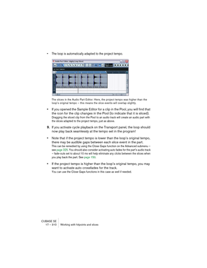 Page 310CUBASE SE
17 – 310 Working with hitpoints and slices
• The loop is automatically adapted to the project tempo.
The slices in the Audio Part Editor. Here, the project tempo was higher than the 
loop’s original tempo – this means the slice events will overlap slightly.
•If you opened the Sample Editor for a clip in the Pool, you will find that 
the icon for the clip changes in the Pool (to indicate that it is sliced).
Dragging the sliced clip from the Pool to an audio track will create an audio part with...