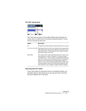 Page 313CUBASE SE
Working with hitpoints and slices 17 – 313
The “Use” pop-up menu
The “Use” pop-up menu on the toolbar affects which hitpoints are 
shown and is a useful tool for removing unwanted hitpoints. The op-
tions on the pop-up menu are:
How many slices do I need?
If your main reason for slicing the loop is to change the tempo, you 
generally need as many slices as you can get, but never more than 
one per individual “hit” in the loop.
Option Description
All All hitpoints are shown (taking the...